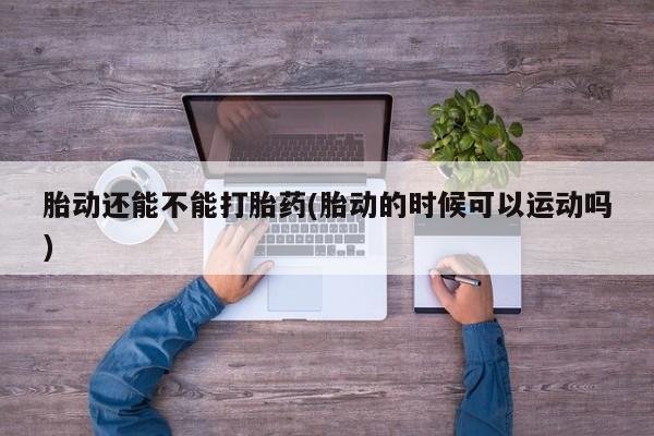 意外怀孕怎么办?打胎药购买微信胎动还能不能打胎药(胎动的时候可以运动吗)