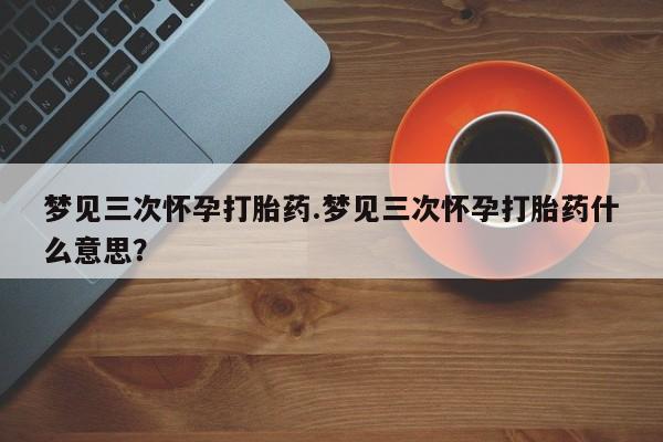 意外怀孕怎么办?打胎药购买微信梦见三次怀孕打胎药.梦见三次怀孕打胎药什么意思？