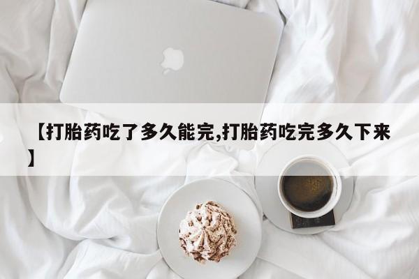 意外怀孕怎么办?打胎药购买微信【打胎药吃了多久能完,打胎药吃完多久下来】
