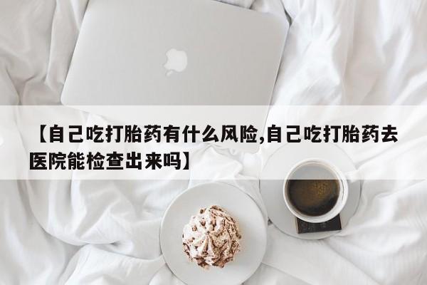 意外怀孕怎么办?打胎药购买微信【自己吃打胎药有什么风险,自己吃打胎药去医院能检查出来吗】