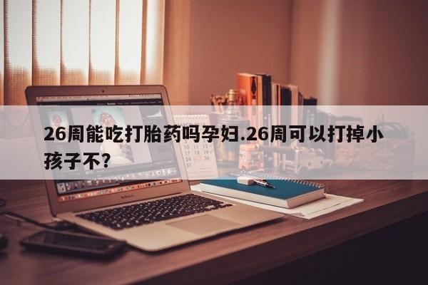 意外怀孕怎么办?打胎药购买微信26周能吃打胎药吗孕妇.26周可以打掉小孩子不？