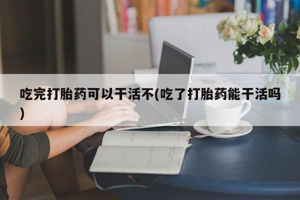意外怀孕怎么办?打胎药购买微信吃完打胎药可以干活不(吃了打胎药能干活吗)