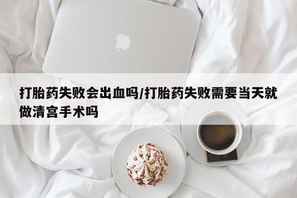 意外怀孕怎么办?打胎药购买微信打胎药失败会出血吗/打胎药失败需要当天就做清宫手术吗