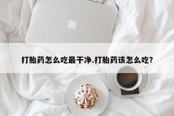 意外怀孕怎么办?打胎药购买微信打胎药怎么吃最干净.打胎药该怎么吃？