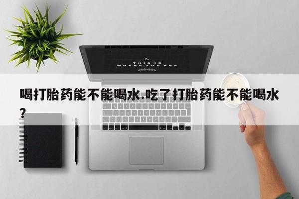意外怀孕怎么办?打胎药购买微信喝打胎药能不能喝水.吃了打胎药能不能喝水？