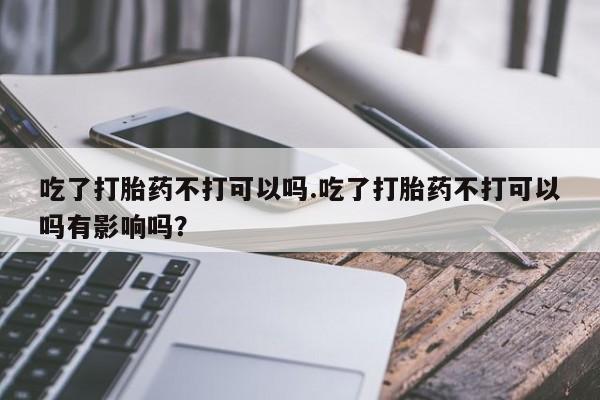 意外怀孕怎么办?打胎药购买微信吃了打胎药不打可以吗.吃了打胎药不打可以吗有影响吗？