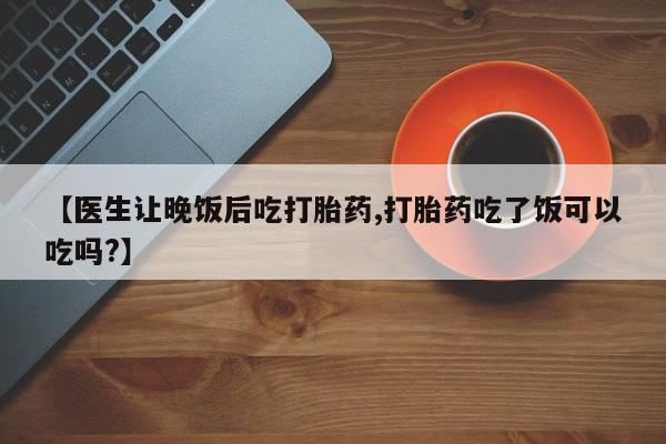 意外怀孕怎么办?打胎药购买微信【医生让晚饭后吃打胎药,打胎药吃了饭可以吃吗?】