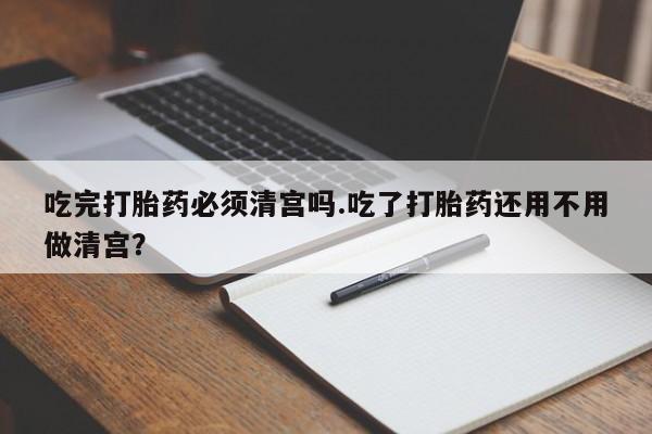 意外怀孕怎么办?打胎药购买微信吃完打胎药必须清宫吗.吃了打胎药还用不用做清宫？