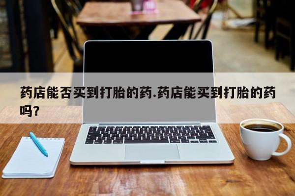 意外怀孕怎么办?打胎药购买微信药店能否买到打胎的药.药店能买到打胎的药吗？