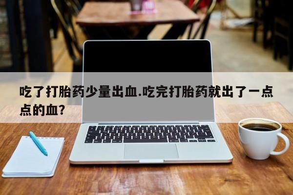意外怀孕怎么办?打胎药购买微信吃了打胎药少量出血.吃完打胎药就出了一点点的血？