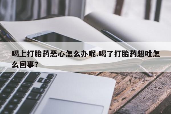 意外怀孕怎么办?打胎药购买微信喝上打胎药恶心怎么办呢.喝了打胎药想吐怎么回事？