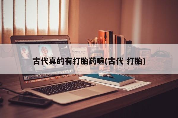 意外怀孕怎么办?打胎药购买微信古代真的有打胎药嘛(古代 打胎)