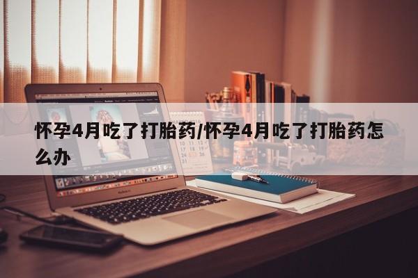 意外怀孕怎么办?打胎药购买微信怀孕4月吃了打胎药/怀孕4月吃了打胎药怎么办