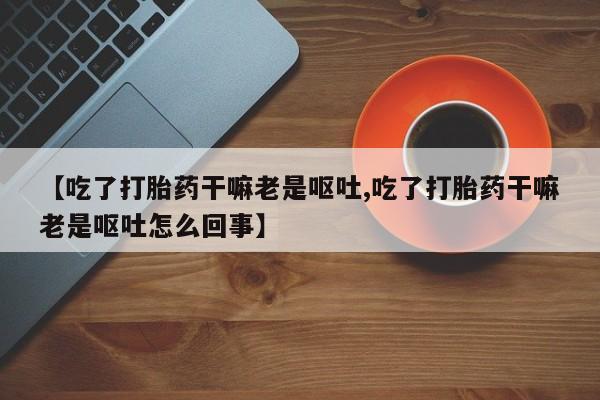 意外怀孕怎么办?打胎药购买微信【吃了打胎药干嘛老是呕吐,吃了打胎药干嘛老是呕吐怎么回事】