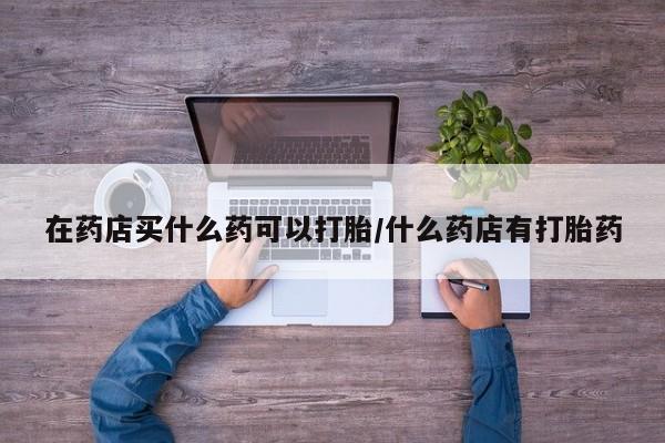 意外怀孕怎么办?打胎药购买微信在药店买什么药可以打胎/什么药店有打胎药