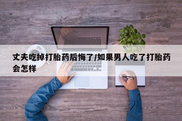 意外怀孕怎么办?打胎药购买微信丈夫吃掉打胎药后悔了/如果男人吃了打胎药会怎样