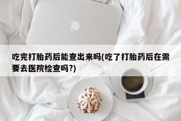 意外怀孕怎么办?打胎药购买微信吃完打胎药后能查出来吗(吃了打胎药后在需要去医院检查吗?)