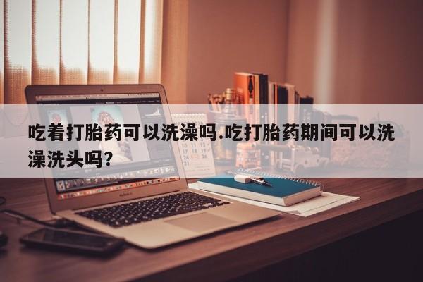 意外怀孕怎么办?打胎药购买微信吃着打胎药可以洗澡吗.吃打胎药期间可以洗澡洗头吗？
