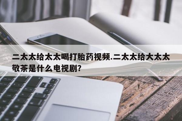 意外怀孕怎么办?打胎药购买微信二太太给太太喝打胎药视频.二太太给大太太敬茶是什么电视剧？