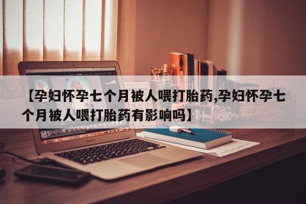 意外怀孕怎么办?打胎药购买微信【孕妇怀孕七个月被人喂打胎药,孕妇怀孕七个月被人喂打胎药有影响吗】