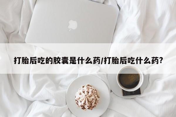 意外怀孕怎么办?打胎药购买微信打胎后吃的胶囊是什么药/打胎后吃什么药?