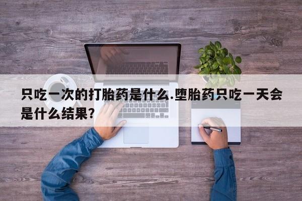 意外怀孕怎么办?打胎药购买微信只吃一次的打胎药是什么.堕胎药只吃一天会是什么结果？
