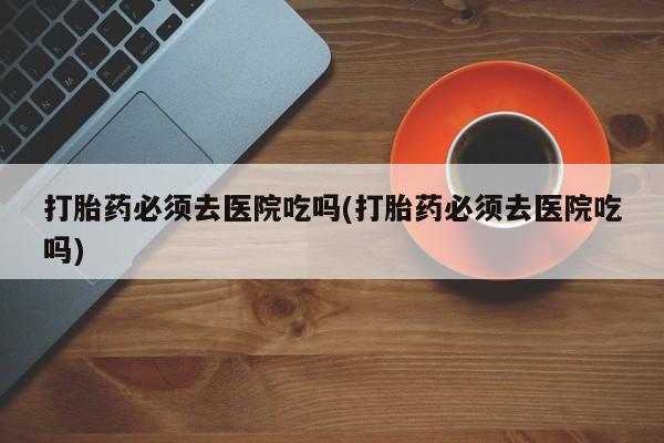 意外怀孕怎么办?打胎药购买微信打胎药必须去医院吃吗(打胎药必须去医院吃吗)