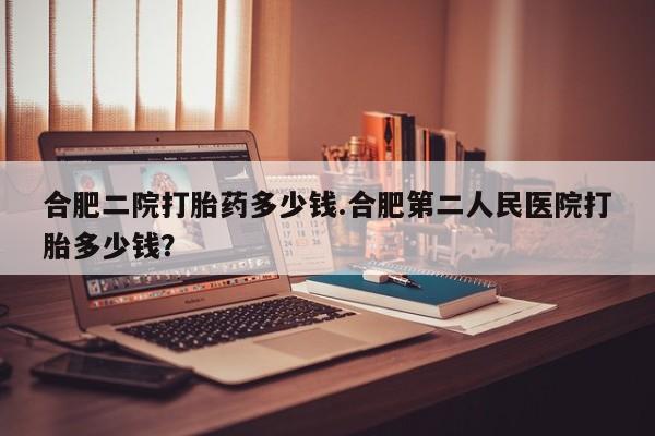 意外怀孕怎么办?打胎药购买微信合肥二院打胎药多少钱.合肥第二人民医院打胎多少钱？