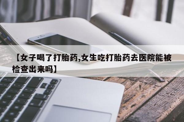 意外怀孕怎么办?打胎药购买微信【女子喝了打胎药,女生吃打胎药去医院能被检查出来吗】