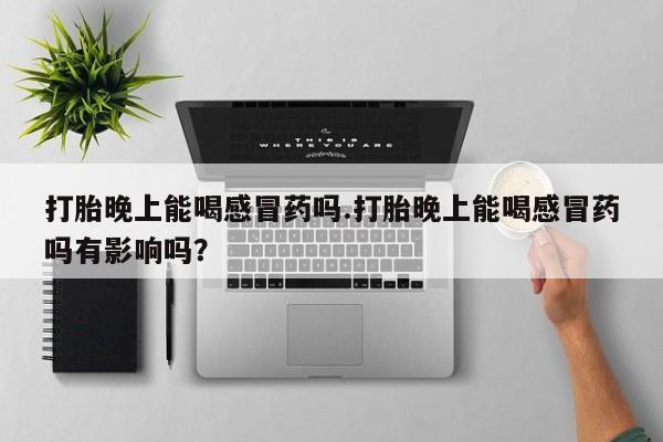 意外怀孕怎么办?打胎药购买微信打胎晚上能喝感冒药吗.打胎晚上能喝感冒药吗有影响吗？