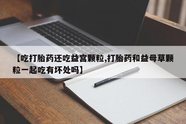 意外怀孕怎么办?打胎药购买微信【吃打胎药还吃益宫颗粒,打胎药和益母草颗粒一起吃有坏处吗】