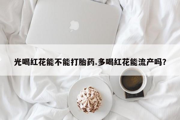 意外怀孕怎么办?打胎药购买微信光喝红花能不能打胎药.多喝红花能流产吗？