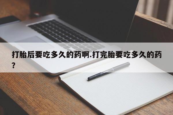 意外怀孕怎么办?打胎药购买微信打胎后要吃多久的药啊.打完胎要吃多久的药？