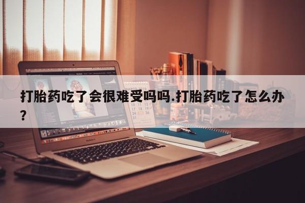 意外怀孕怎么办?打胎药购买微信打胎药吃了会很难受吗吗.打胎药吃了怎么办？