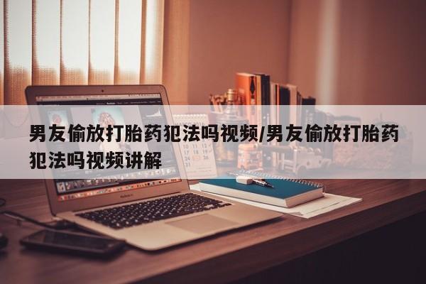 意外怀孕怎么办?打胎药购买微信男友偷放打胎药犯法吗视频/男友偷放打胎药犯法吗视频讲解
