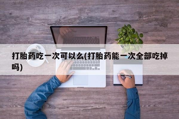 意外怀孕怎么办?打胎药购买微信打胎药吃一次可以么(打胎药能一次全部吃掉吗)