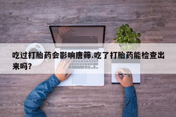 意外怀孕怎么办?打胎药购买微信吃过打胎药会影响唐筛.吃了打胎药能检查出来吗？