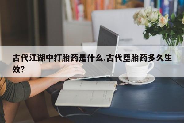 意外怀孕怎么办?打胎药购买微信古代江湖中打胎药是什么.古代堕胎药多久生效？