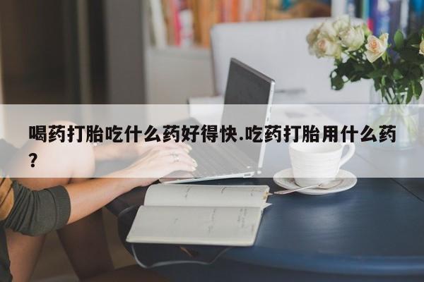 意外怀孕怎么办?打胎药购买微信喝药打胎吃什么药好得快.吃药打胎用什么药？