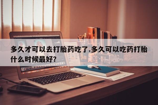 意外怀孕怎么办?打胎药购买微信多久才可以去打胎药吃了.多久可以吃药打胎什么时候最好？