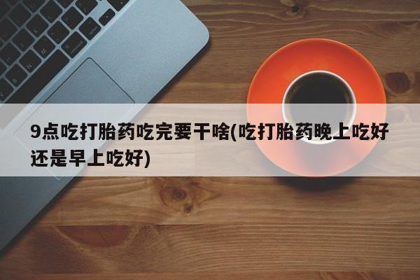 意外怀孕怎么办?打胎药购买微信9点吃打胎药吃完要干啥(吃打胎药晚上吃好还是早上吃好)