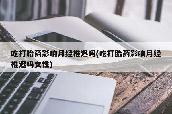 意外怀孕怎么办?打胎药购买微信吃打胎药影响月经推迟吗(吃打胎药影响月经推迟吗女性)