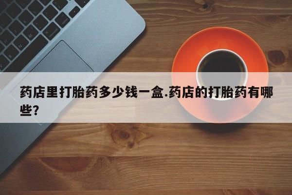 意外怀孕怎么办?打胎药购买微信药店里打胎药多少钱一盒.药店的打胎药有哪些？