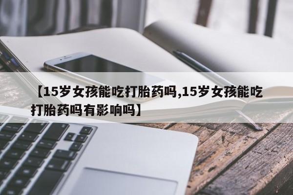 意外怀孕怎么办?打胎药购买微信【15岁女孩能吃打胎药吗,15岁女孩能吃打胎药吗有影响吗】