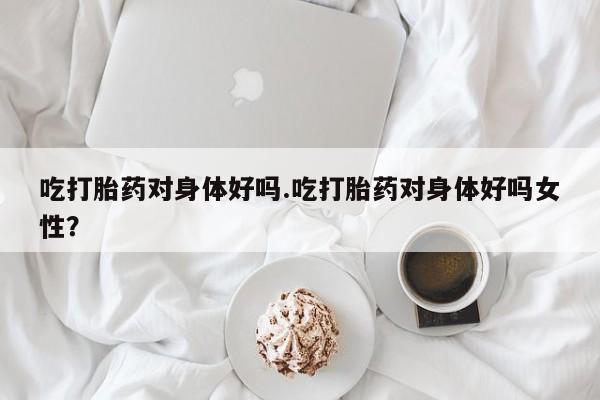 意外怀孕怎么办?打胎药购买微信吃打胎药对身体好吗.吃打胎药对身体好吗女性？